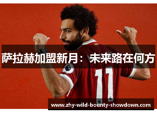 萨拉赫加盟新月:未来路在何方 萨拉赫加盟新月:未来路在何方