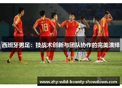 西班牙男足：技战术创新与团队协作的完美演绎