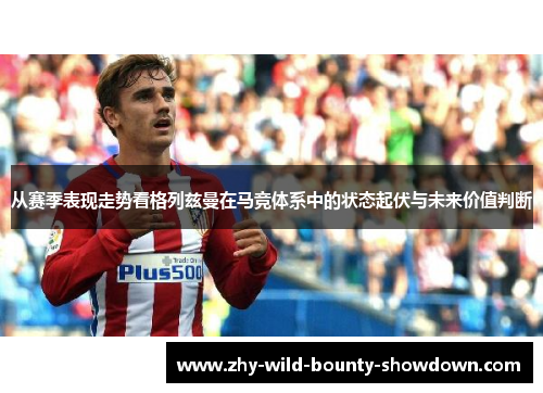 从赛季表现走势看格列兹曼在马竞体系中的状态起伏与未来价值判断 从赛季表现走势看格列兹曼在马竞体系中的状态起伏与未来价值判断