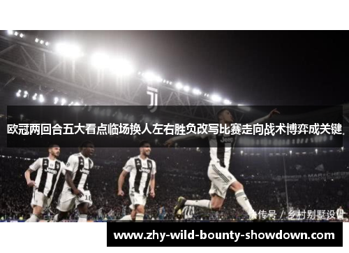 欧冠两回合五大看点临场换人左右胜负改写比赛走向战术博弈成关键