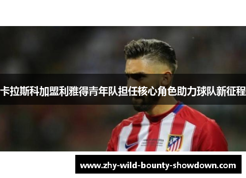 卡拉斯科加盟利雅得青年队担任核心角色助力球队新征程