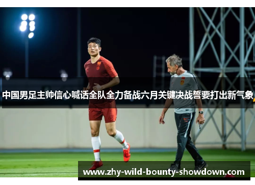 中国男足主帅信心喊话全队全力备战六月关键决战誓要打出新气象