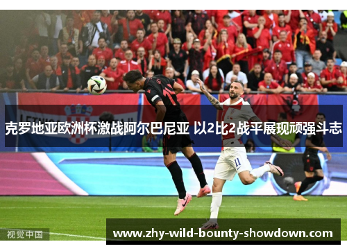 克罗地亚欧洲杯激战阿尔巴尼亚 以2比2战平展现顽强斗志 克罗地亚欧洲杯激战阿尔巴尼亚 以2比2战平展现顽强斗志