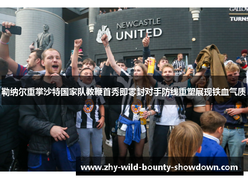 勒纳尔重掌沙特国家队教鞭首秀即零封对手防线重塑展现铁血气质