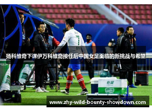 扬科维奇下课伊万科维奇接任后中国女足面临的新挑战与希望 扬科维奇下课伊万科维奇接任后中国女足面临的新挑战与希望