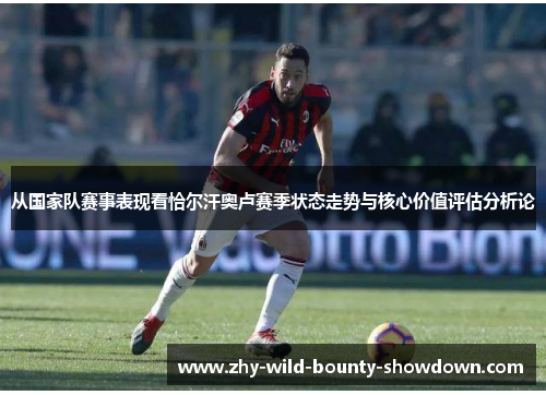 从国家队赛事表现看恰尔汗奥卢赛季状态走势与核心价值评估分析论 从国家队赛事表现看恰尔汗奥卢赛季状态走势与核心价值评估分析论