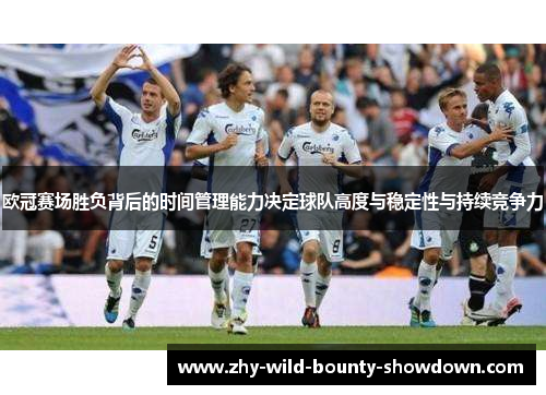 欧冠赛场胜负背后的时间管理能力决定球队高度与稳定性与持续竞争力 欧冠赛场胜负背后的时间管理能力决定球队高度与稳定性与持续竞争力