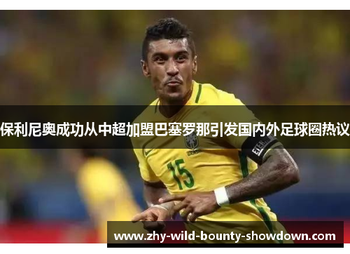 保利尼奥成功从中超加盟巴塞罗那引发国内外足球圈热议 保利尼奥成功从中超加盟巴塞罗那引发国内外足球圈热议